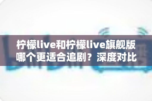 柠檬live和柠檬live旗舰版哪个更适合追剧？深度对比帮你选出最佳观影方案