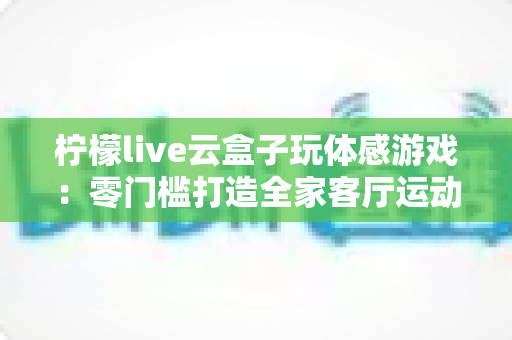 柠檬live云盒子玩体感游戏：零门槛打造全家客厅运动娱乐中心