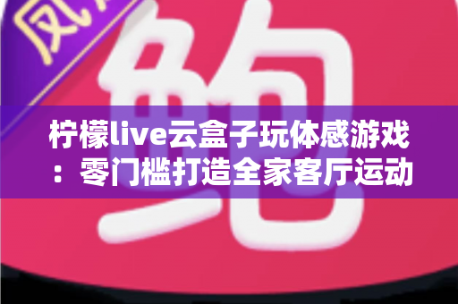 柠檬live云盒子玩体感游戏：零门槛打造全家客厅运动娱乐中心