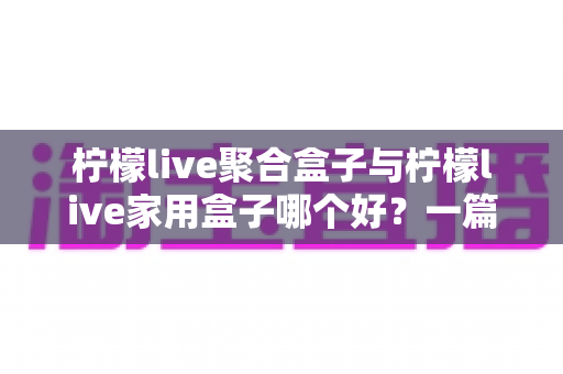 柠檬live聚合盒子与柠檬live家用盒子哪个好？一篇文章讲清选购思路与真实对比