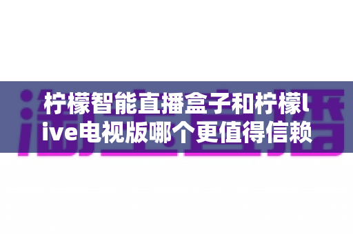 柠檬智能直播盒子和柠檬live电视版哪个更值得信赖?深度对比与选购全指南 柠檬智能直播盒子和柠檬live电视版哪个更值得信赖?深度对比与选购全指南