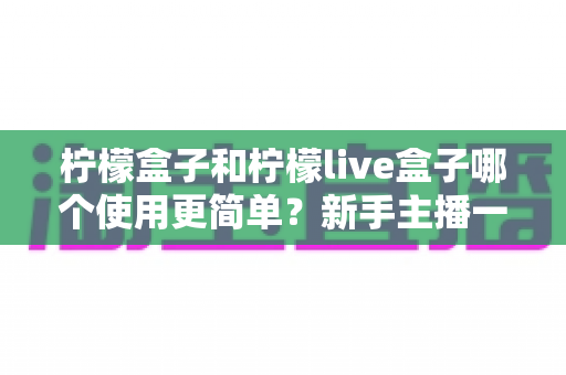 柠檬盒子和柠檬live盒子哪个使用更简单？新手主播一站式上手对比指南与选购建议