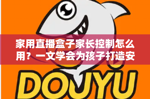 家用直播盒子家长控制怎么用？一文学会为孩子打造安全观影环境的完整指南