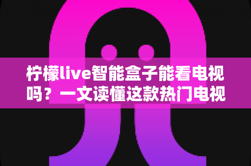 柠檬live智能盒子能看电视吗？一文读懂这款热门电视盒子的真实观影体验
