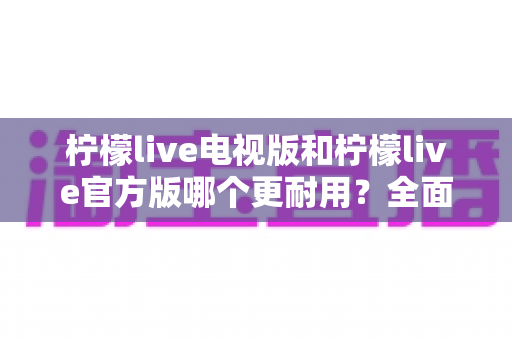 柠檬live电视版和柠檬live官方版哪个更耐用？全面对比分析与使用建议