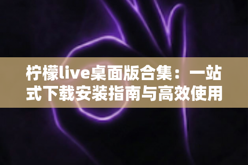 柠檬live桌面版合集:一站式下载安装指南与高效使用技巧,畅享大屏直播新体验 柠檬live桌面版合集:一站式下载安装指南与高效使用技巧,畅享大屏直播新体验