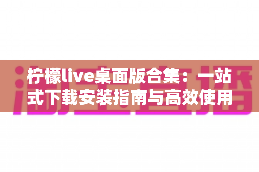 柠檬live桌面版合集:一站式下载安装指南与高效使用技巧,畅享大屏直播新体验 柠檬live桌面版合集:一站式下载安装指南与高效使用技巧,畅享大屏直播新体验