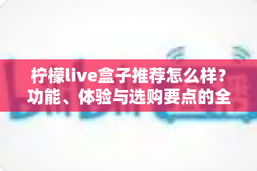 柠檬live盒子推荐怎么样？功能、体验与选购要点的全面解析