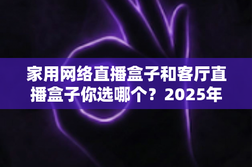 家用网络直播盒子和客厅直播盒子你选哪个？2025年最全选购指南帮你一次看懂