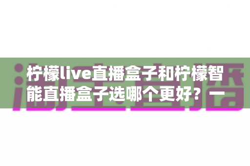 柠檬live直播盒子和柠檬智能直播盒子选哪个更好?一篇文章看懂差异,帮你买对不踩坑 柠檬live直播盒子和柠檬智能直播盒子选哪个更好?一篇文章看懂差异,帮你买对不踩坑