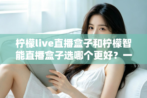 柠檬live直播盒子和柠檬智能直播盒子选哪个更好？一篇文章看懂差异，帮你买对不踩坑