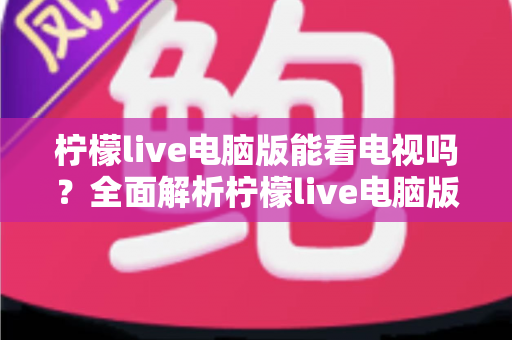 柠檬live电脑版能看电视吗?全面解析柠檬live电脑版看电视功能与实用观看指南 柠檬live电脑版能看电视吗?全面解析柠檬live电脑版看电视功能与实用观看指南