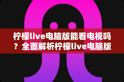 柠檬live电脑版能看电视吗?全面解析柠檬live电脑版看电视功能与实用观看指南 柠檬live电脑版能看电视吗?全面解析柠檬live电脑版看电视功能与实用观看指南