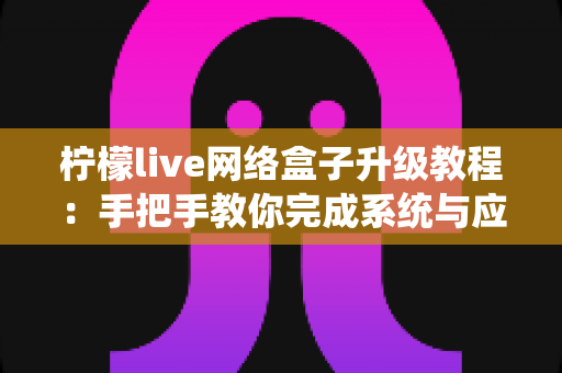 柠檬live网络盒子升级教程：手把手教你完成系统与应用更新，让电视盒子告别卡顿、焕发新生
