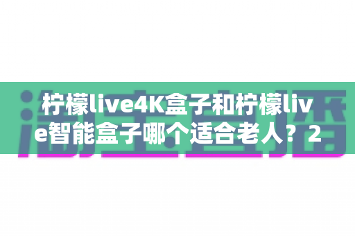柠檬live4K盒子和柠檬live智能盒子哪个适合老人?2025年最实用的孝心选购指南 柠檬live4K盒子和柠檬live智能盒子哪个适合老人?2025年最实用的孝心选购指南