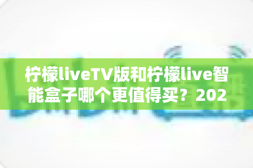 柠檬liveTV版和柠檬live智能盒子哪个更值得买?2025年最全选购指南帮你轻松做决定 柠檬liveTV版和柠檬live智能盒子哪个更值得买?2025年最全选购指南帮你轻松做决定