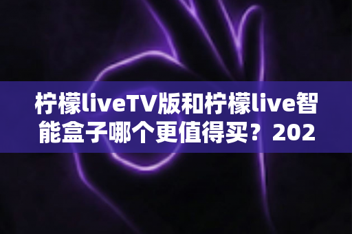 柠檬liveTV版和柠檬live智能盒子哪个更值得买？2025年最全选购指南帮你轻松做决定