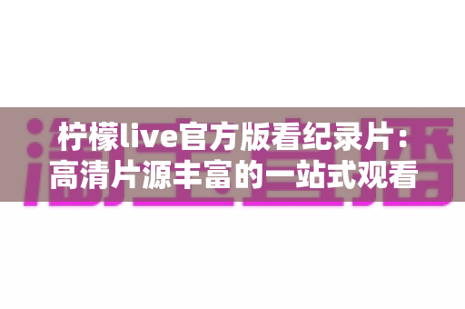 柠檬live官方版看纪录片:高清片源丰富的一站式观看指南与使用心得 柠檬live官方版看纪录片:高清片源丰富的一站式观看指南与使用心得