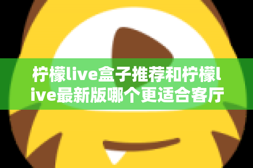 柠檬live盒子推荐和柠檬live最新版哪个更适合客厅?家庭大屏观影终极选购指南 柠檬live盒子推荐和柠檬live最新版哪个更适合客厅?家庭大屏观影终极选购指南