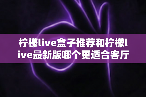 柠檬live盒子推荐和柠檬live最新版哪个更适合客厅?家庭大屏观影终极选购指南 柠檬live盒子推荐和柠檬live最新版哪个更适合客厅?家庭大屏观影终极选购指南