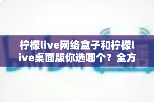 柠檬live网络盒子和柠檬live桌面版你选哪个？全方位深度对比帮你做出明智决定