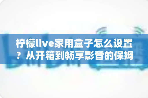 柠檬live家用盒子怎么设置？从开箱到畅享影音的保姆级教程一学就会