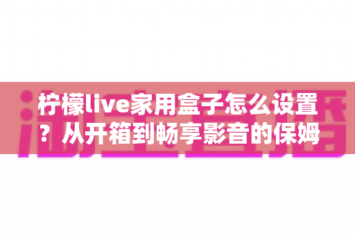 柠檬live家用盒子怎么设置？从开箱到畅享影音的保姆级教程一学就会