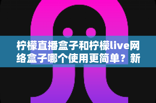 柠檬直播盒子和柠檬live网络盒子哪个使用更简单？新手零基础也能快速上手的电视盒子全面对比指南