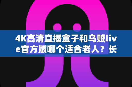 4K高清直播盒子和乌贼live官方版哪个适合老人?长辈观影首选方案全面对比解析 4K高清直播盒子和乌贼live官方版哪个适合老人?长辈观影首选方案全面对比解析