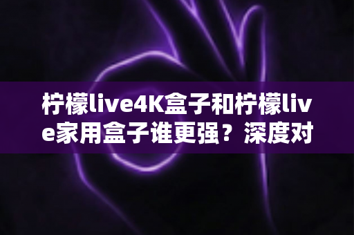 柠檬live4K盒子和柠檬live家用盒子谁更强？深度对比帮你选对不选贵