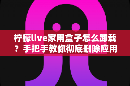 柠檬live家用盒子怎么卸载?手把手教你彻底删除应用的完整指南 柠檬live家用盒子怎么卸载?手把手教你彻底删除应用的完整指南