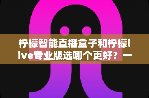 柠檬智能直播盒子和柠檬live专业版选哪个更好？一篇看懂两大直播神器的深度对比指南