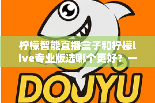 柠檬智能直播盒子和柠檬live专业版选哪个更好？一篇看懂两大直播神器的深度对比指南