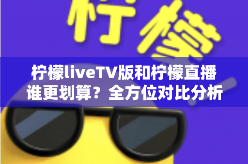 柠檬liveTV版和柠檬直播谁更划算？全方位对比分析，帮你把钱花在刀刃上