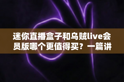 迷你直播盒子和乌贼live会员版哪个更值得买？一篇讲透的深度对比选购指南