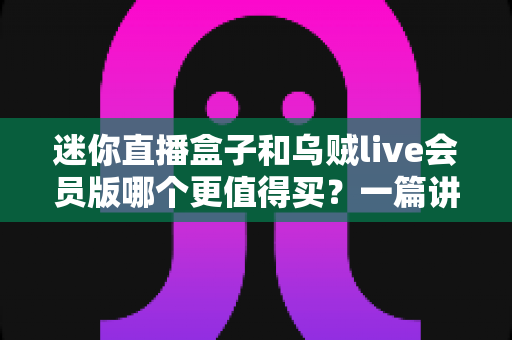 迷你直播盒子和乌贼live会员版哪个更值得买？一篇讲透的深度对比选购指南