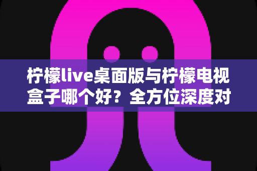 柠檬live桌面版与柠檬电视盒子哪个好?全方位深度对比帮你做出明智选择 柠檬live桌面版与柠檬电视盒子哪个好?全方位深度对比帮你做出明智选择