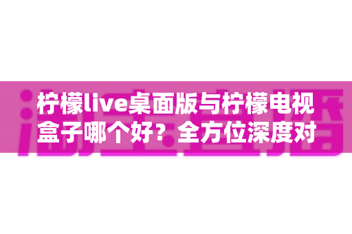 柠檬live桌面版与柠檬电视盒子哪个好?全方位深度对比帮你做出明智选择 柠檬live桌面版与柠檬电视盒子哪个好?全方位深度对比帮你做出明智选择