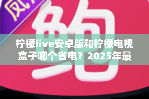 柠檬live安卓版和柠檬电视盒子哪个省电?2025年最全功耗对比测评与省电攻略 柠檬live安卓版和柠檬电视盒子哪个省电?2025年最全功耗对比测评与省电攻略