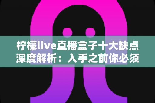 柠檬live直播盒子十大缺点深度解析：入手之前你必须看清的真实短板