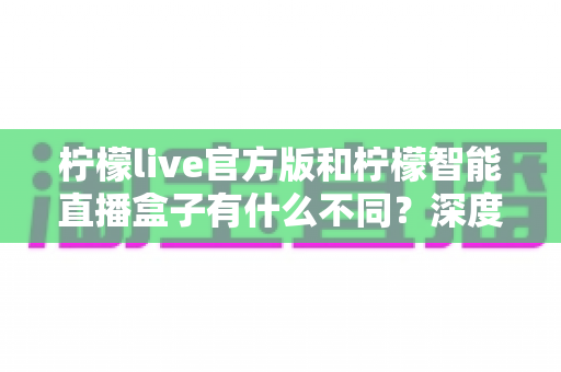 柠檬live官方版和柠檬智能直播盒子有什么不同？深度解析两大直播工具的差异、适用人群与选购建议