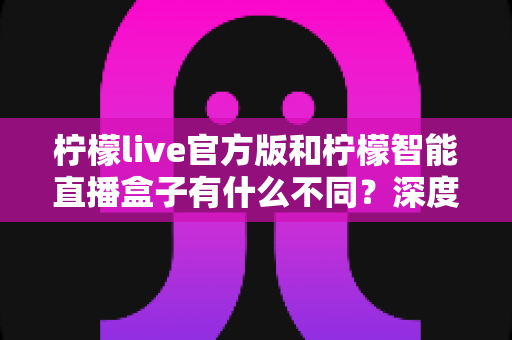 柠檬live官方版和柠檬智能直播盒子有什么不同？深度解析两大直播工具的差异、适用人群与选购建议