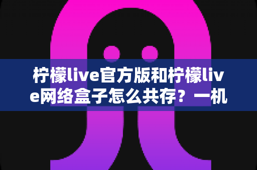 柠檬live官方版和柠檬live网络盒子怎么共存？一机双开完整安装指南