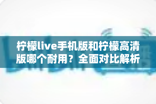 柠檬live手机版和柠檬高清版哪个耐用？全面对比解析帮你选对版本