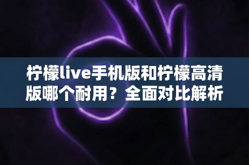 柠檬live手机版和柠檬高清版哪个耐用？全面对比解析帮你选对版本
