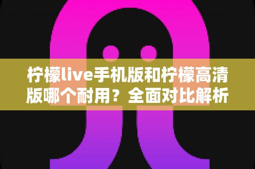 柠檬live手机版和柠檬高清版哪个耐用？全面对比解析帮你选对版本