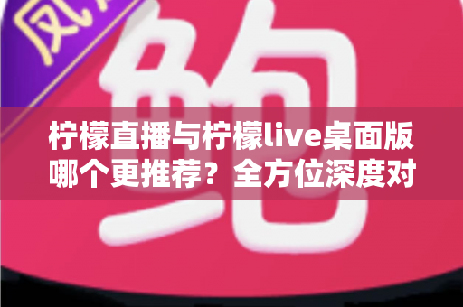 柠檬直播与柠檬live桌面版哪个更推荐？全方位深度对比评测帮你找到最适合的选择