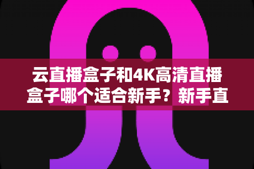 云直播盒子和4K高清直播盒子哪个适合新手?新手直播设备选购全攻略,帮你少花冤枉钱选对设备 云直播盒子和4K高清直播盒子哪个适合新手?新手直播设备选购全攻略,帮你少花冤枉钱选对设备