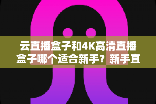 云直播盒子和4K高清直播盒子哪个适合新手？新手直播设备选购全攻略，帮你少花冤枉钱选对设备