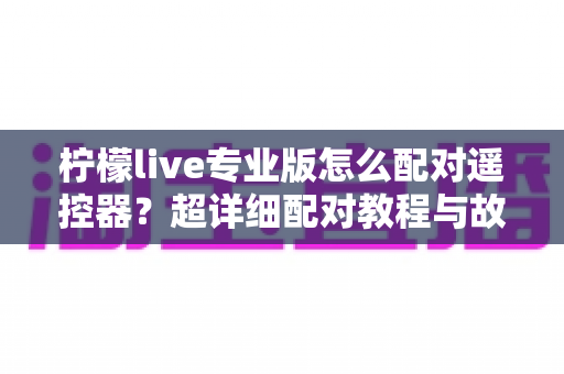 柠檬live专业版怎么配对遥控器？超详细配对教程与故障排查全攻略